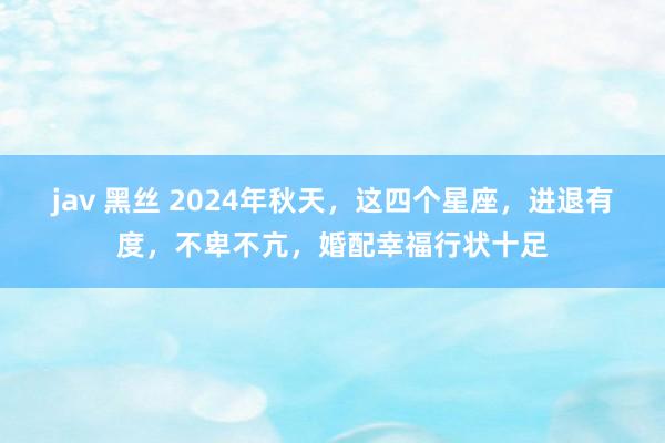 jav 黑丝 2024年秋天，这四个星座，进退有度，不卑不亢，婚配幸福行状十足