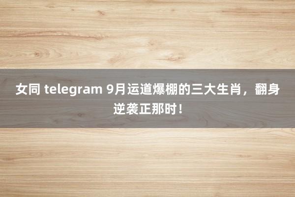 女同 telegram 9月运道爆棚的三大生肖，翻身逆袭正那时！