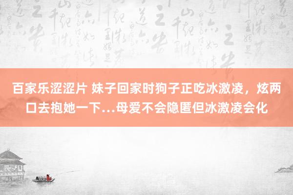 百家乐涩涩片 妹子回家时狗子正吃冰激凌，炫两口去抱她一下…母爱不会隐匿但冰激凌会化