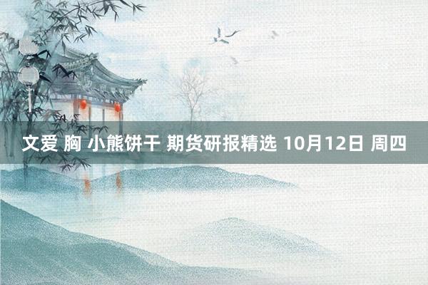 文爱 胸 小熊饼干 期货研报精选 10月12日 周四