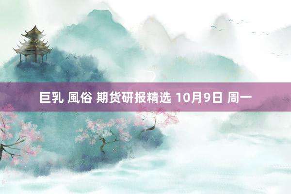 巨乳 風俗 期货研报精选 10月9日 周一
