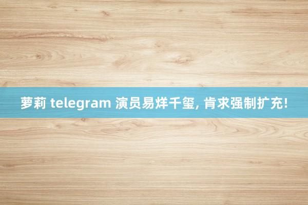 萝莉 telegram 演员易烊千玺， 肯求强制扩充!
