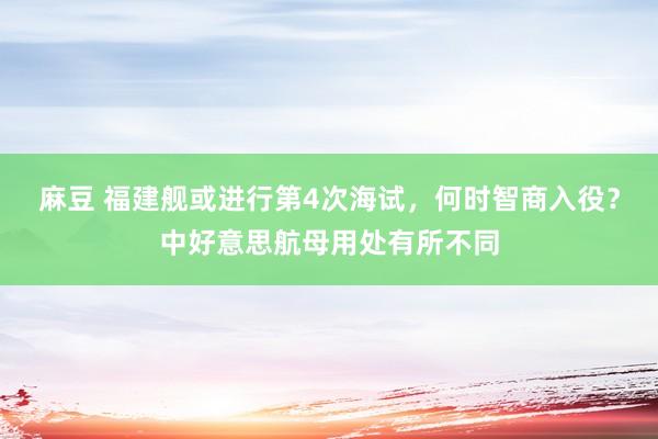麻豆 福建舰或进行第4次海试，何时智商入役？中好意思航母用处有所不同
