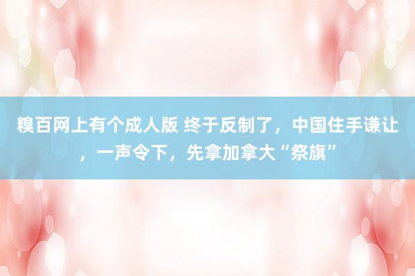 糗百网上有个成人版 终于反制了，中国住手谦让，一声令下，先拿加拿大“祭旗”