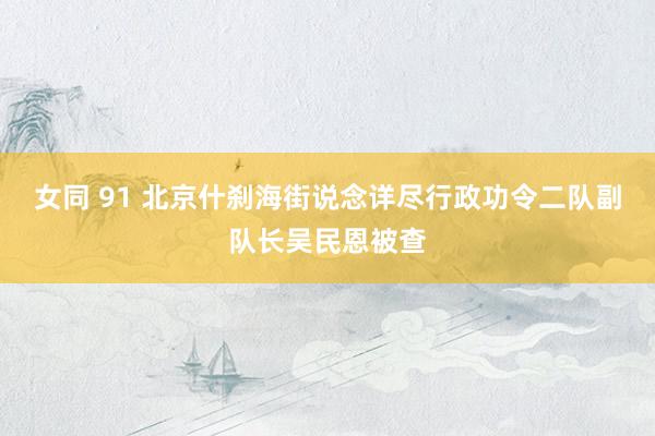女同 91 北京什刹海街说念详尽行政功令二队副队长吴民恩被查