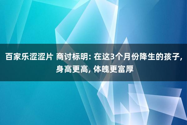 百家乐涩涩片 商讨标明: 在这3个月份降生的孩子， 身高更高， 体魄更富厚