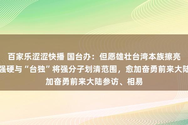 百家乐涩涩快播 国台办：但愿雄壮台湾本族擦亮眼睛，愈加强硬与“台独”将强分子划清范围，愈加奋勇前来大陆参访、相易