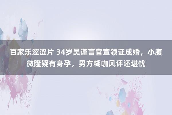 百家乐涩涩片 34岁吴谨言官宣领证成婚，小腹微隆疑有身孕，男方糊咖风评还堪忧