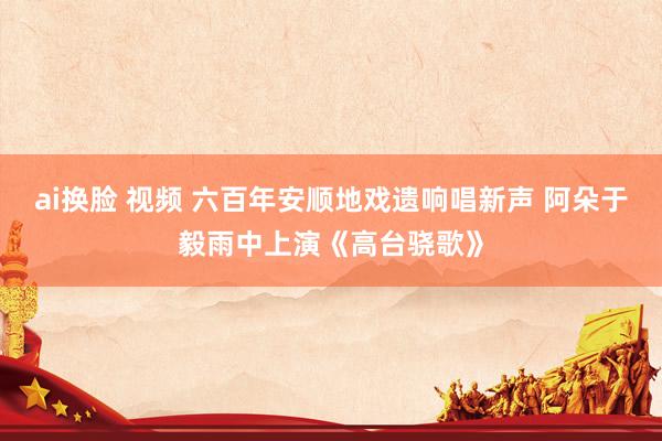 ai换脸 视频 六百年安顺地戏遗响唱新声 阿朵于毅雨中上演《高台骁歌》