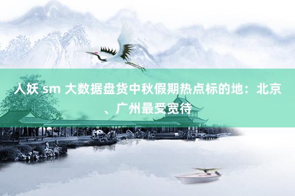 人妖 sm 大数据盘货中秋假期热点标的地：北京、广州最受宽待