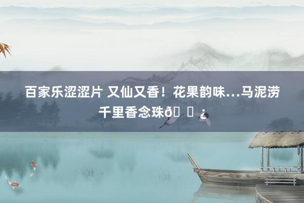 百家乐涩涩片 又仙又香！花果韵味…马泥涝千里香念珠📿