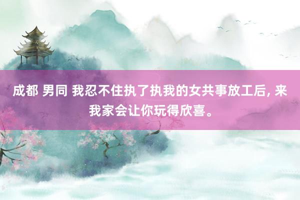 成都 男同 我忍不住执了执我的女共事放工后， 来我家会让你玩得欣喜。