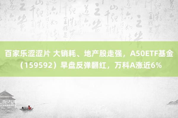 百家乐涩涩片 大销耗、地产股走强，A50ETF基金（159592）早盘反弹翻红，万科A涨近6%
