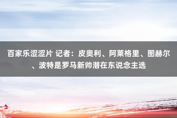 百家乐涩涩片 记者：皮奥利、阿莱格里、图赫尔、波特是罗马新帅潜在东说念主选