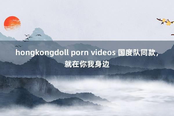 hongkongdoll porn videos 国度队同款，就在你我身边
