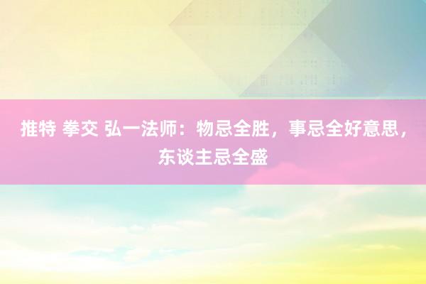 推特 拳交 弘一法师：物忌全胜，事忌全好意思，东谈主忌全盛