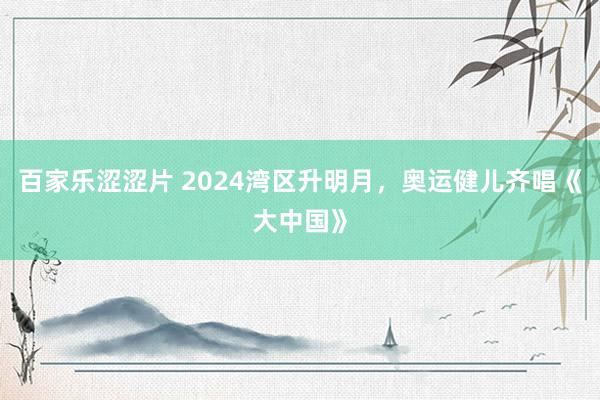 百家乐涩涩片 2024湾区升明月，奥运健儿齐唱《大中国》