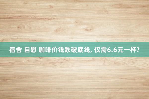 宿舍 自慰 咖啡价钱跌破底线， 仅需6.6元一杯?