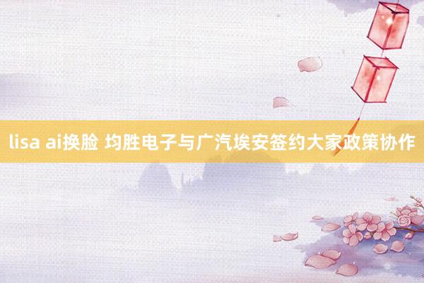 lisa ai换脸 均胜电子与广汽埃安签约大家政策协作