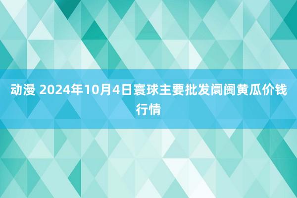 动漫 2024年10月4日寰球主要批发阛阓黄瓜价钱行情