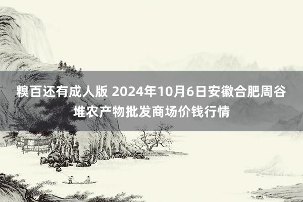 糗百还有成人版 2024年10月6日安徽合肥周谷堆农产物批发商场价钱行情