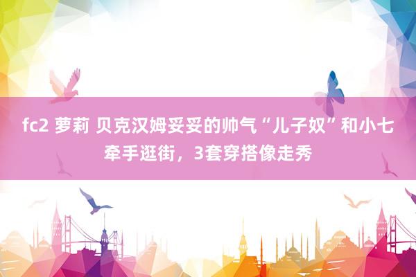 fc2 萝莉 贝克汉姆妥妥的帅气“儿子奴”和小七牵手逛街，3套穿搭像走秀