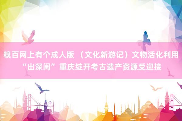 糗百网上有个成人版 （文化新游记）文物活化利用“出深闺” 重庆绽开考古遗产资源受迎接
