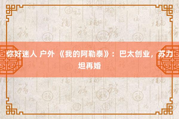 你好迷人 户外 《我的阿勒泰》：巴太创业，苏力坦再婚