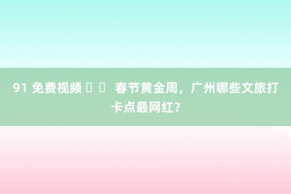 91 免费视频 		 春节黄金周，广州哪些文旅打卡点最网红？