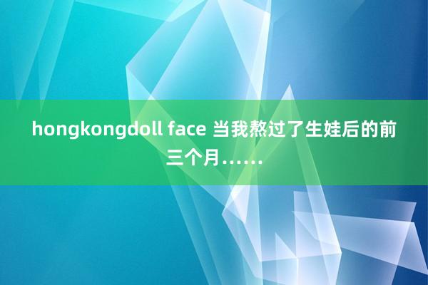 hongkongdoll face 当我熬过了生娃后的前三个月……