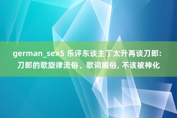 german_sex5 乐评东谈主丁太升再谈刀郎: 刀郎的歌旋律流俗、歌词媚俗， 不该被神化