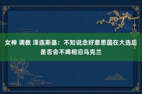 女神 调教 泽连斯基：不知说念好意思国在大选后是否会不竭相沿乌克兰