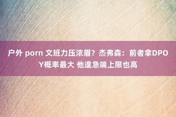 户外 porn 文班力压浓眉？杰弗森：前者拿DPOY概率最大 他遑急端上限也高