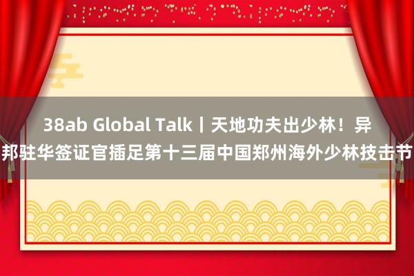 38ab Global Talk丨天地功夫出少林！异邦驻华签证官插足第十三届中国郑州海外少林技击节