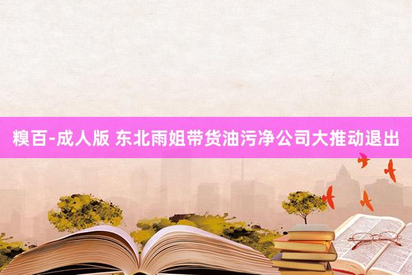 糗百-成人版 东北雨姐带货油污净公司大推动退出