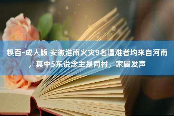 糗百-成人版 安徽淮南火灾9名遭难者均来自河南，其中5东说念主是同村，家属发声