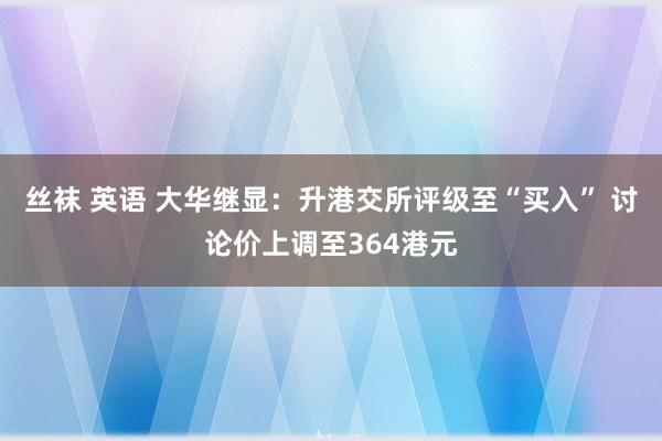 丝袜 英语 大华继显：升港交所评级至“买入” 讨论价上调至364港元