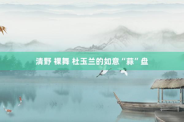 清野 裸舞 杜玉兰的如意“蒜”盘