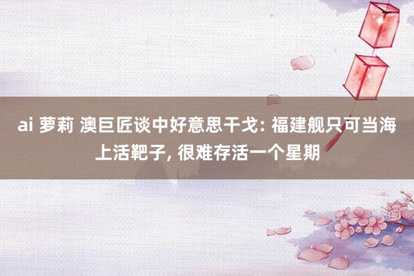 ai 萝莉 澳巨匠谈中好意思干戈: 福建舰只可当海上活靶子， 很难存活一个星期