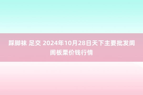 踩脚袜 足交 2024年10月28日天下主要批发阛阓板栗价钱行情