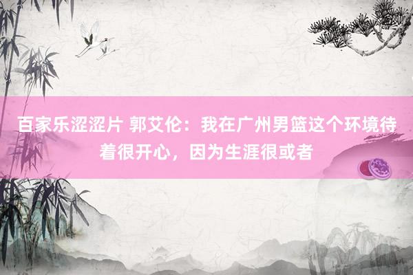 百家乐涩涩片 郭艾伦：我在广州男篮这个环境待着很开心，因为生涯很或者