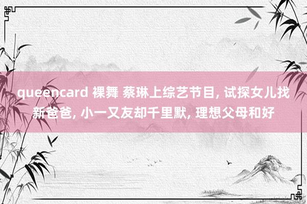 queencard 裸舞 蔡琳上综艺节目， 试探女儿找新爸爸， 小一又友却千里默， 理想父母和好