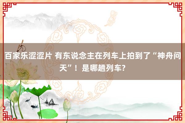 百家乐涩涩片 有东说念主在列车上拍到了“神舟问天”！是哪趟列车?