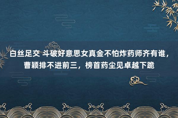 白丝足交 斗破好意思女真金不怕炸药师齐有谁，曹颖排不进前三，榜首药尘见卓越下跪