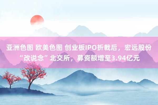 亚洲色图 欧美色图 创业板IPO折戟后，宏远股份“改说念”北交所，募资额增至3.94亿元