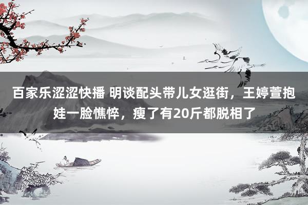 百家乐涩涩快播 明谈配头带儿女逛街，王婷萱抱娃一脸憔悴，瘦了有20斤都脱相了