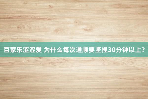 百家乐涩涩爱 为什么每次通顺要坚捏30分钟以上？