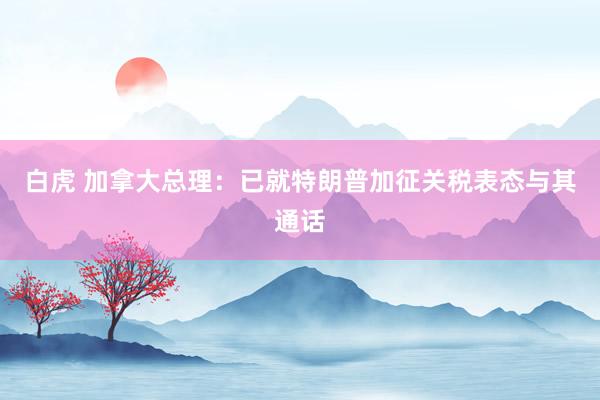 白虎 加拿大总理：已就特朗普加征关税表态与其通话
