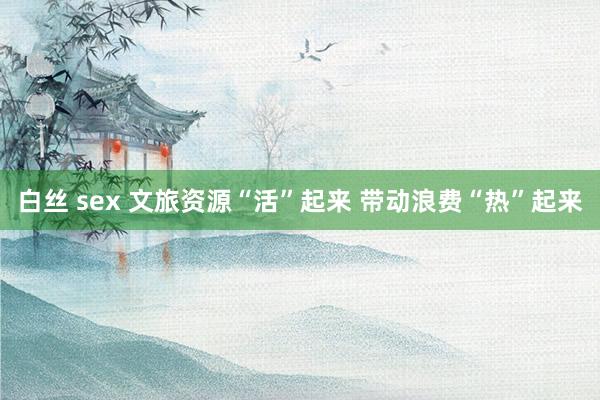 白丝 sex 文旅资源“活”起来 带动浪费“热”起来