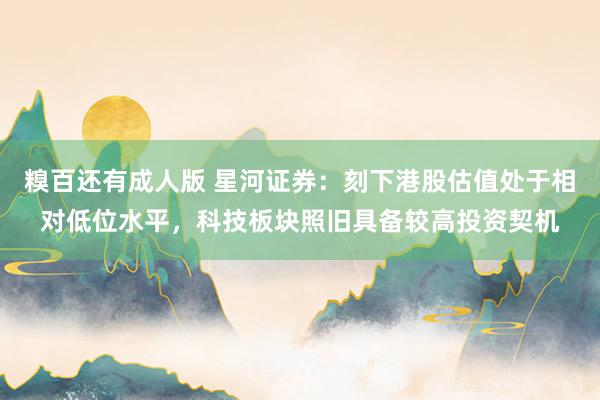 糗百还有成人版 星河证券：刻下港股估值处于相对低位水平，科技板块照旧具备较高投资契机